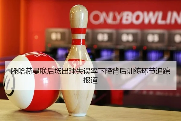 滕哈赫曼联后场出球失误率下降背后训练环节追踪报道